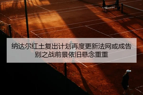 纳达尔红土复出计划再度更新法网或成告别之战前景依旧悬念重重